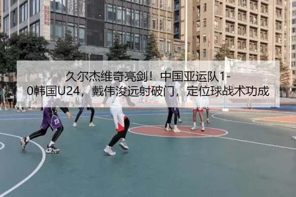 久尔杰维奇亮剑！中国亚运队1-0韩国U24，戴伟浚远射破门，定位球战术功成